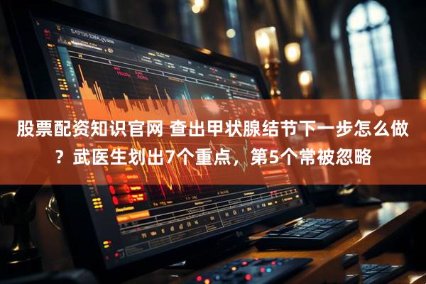 股票配资知识官网 查出甲状腺结节下一步怎么做？武医生划出7个重点，第5个常被忽略