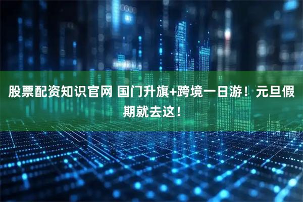 股票配资知识官网 国门升旗+跨境一日游！元旦假期就去这！