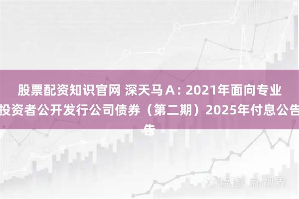 股票配资知识官网 深天马Ａ: 2021年面向专业投资者公开发行公司债券（第二期）2025年付息公告