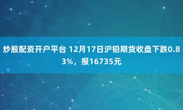 炒股配资开户平台 12月17日沪铅期货收盘下跌0.83%，报16735元