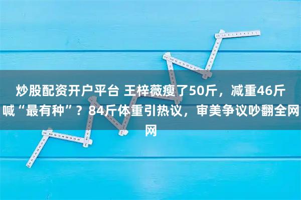 炒股配资开户平台 王梓薇瘦了50斤，减重46斤喊“最有种”？84斤体重引热议，审美争议吵翻全网