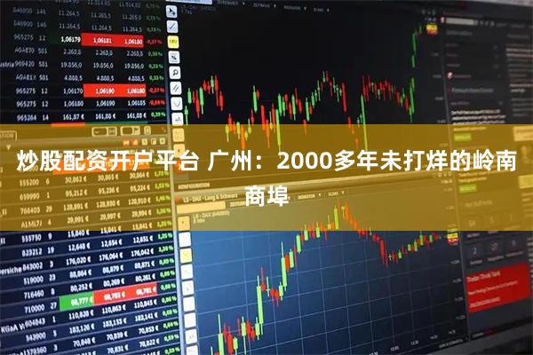 炒股配资开户平台 广州：2000多年未打烊的岭南商埠