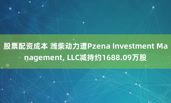 股票配资成本 潍柴动力遭Pzena Investment Management, LLC减持约1688.09万股