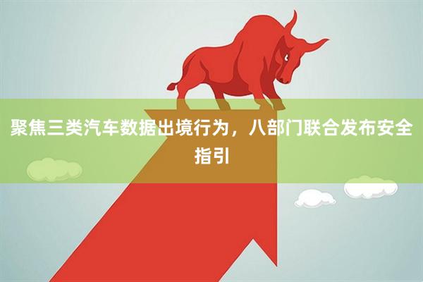 聚焦三类汽车数据出境行为，八部门联合发布安全指引
