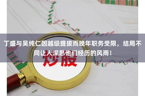 丁盛与吴纯仁因越级提拔而晚年职务受限，结局不同让人深思他们经历的风雨！