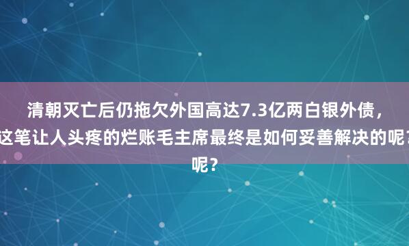 清朝灭亡后仍拖欠外国高达7.3亿两白银外债，这笔让人头疼的烂账毛主席最终是如何妥善解决的呢？