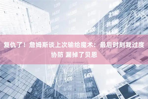 复仇了！詹姆斯谈上次输给魔术：最后时刻我过度协防 漏掉了贝恩