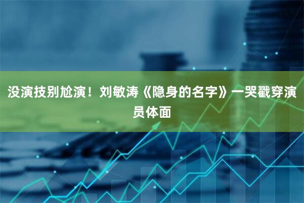 没演技别尬演！刘敏涛《隐身的名字》一哭戳穿演员体面