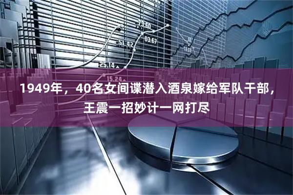 1949年，40名女间谍潜入酒泉嫁给军队干部，王震一招妙计一网打尽