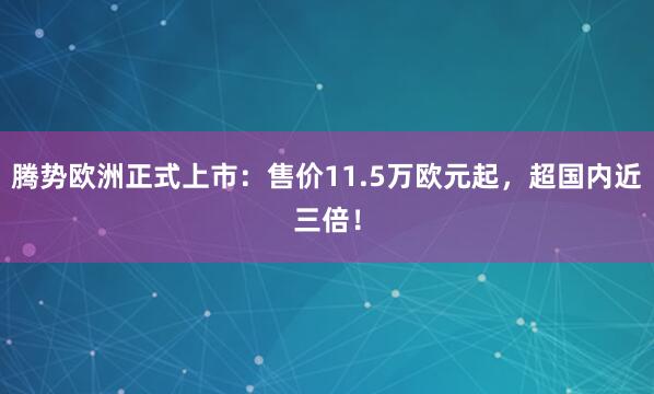 腾势欧洲正式上市：售价11.5万欧元起，超国内近三倍！
