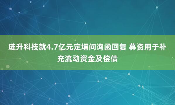 琏升科技就4.7亿元定增问询函回复 募资用于补充流动资金及偿债