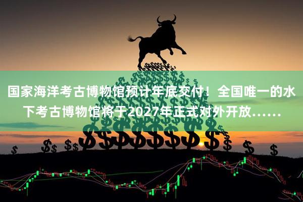 国家海洋考古博物馆预计年底交付！全国唯一的水下考古博物馆将于2027年正式对外开放……