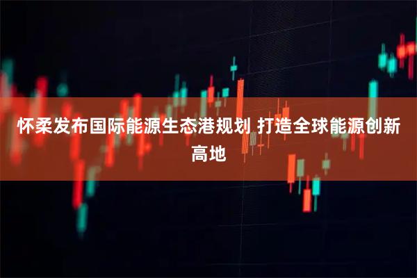 怀柔发布国际能源生态港规划 打造全球能源创新高地