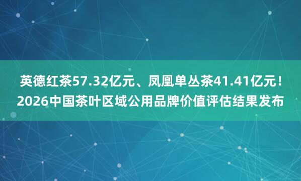 英德红茶57.32亿元、凤凰单丛茶41.41亿元！2026中国茶叶区域公用品牌价值评估结果发布