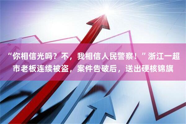 “你相信光吗？不，我相信人民警察！”浙江一超市老板连续被盗，案件告破后，送出硬核锦旗